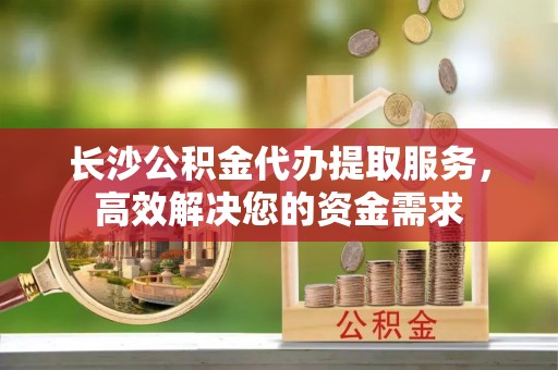 蒸湘长沙公积金代办提取服务，高效解决您的资金需求