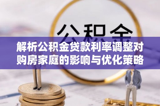 蒸湘解析公积金贷款利率调整对购房家庭的影响与优化策略