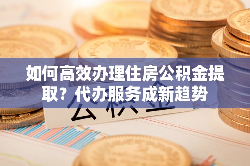 蒸湘如何高效办理住房公积金提取？代办服务成新趋势