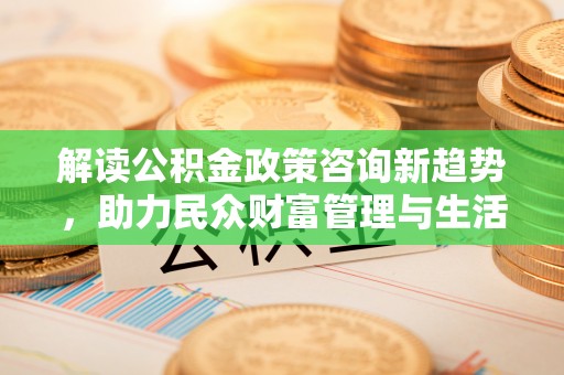 蒸湘解读公积金政策咨询新趋势，助力民众财富管理与生活规划