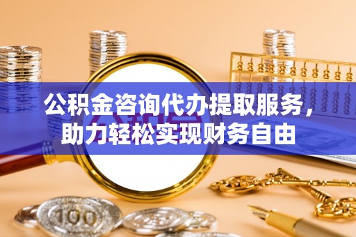 蒸湘公积金咨询代办提取服务，助力轻松实现财务自由