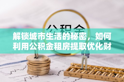 蒸湘解锁城市生活的秘密，如何利用公积金租房提取优化财务规划
