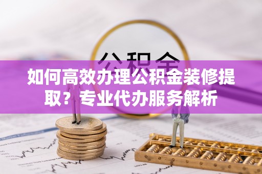 蒸湘如何高效办理公积金装修提取？专业代办服务解析