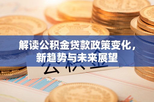 蒸湘解读公积金贷款政策变化，新趋势与未来展望