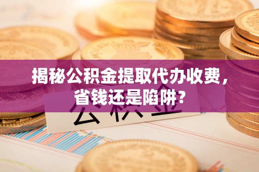 蒸湘揭秘公积金提取代办收费，省钱还是陷阱？