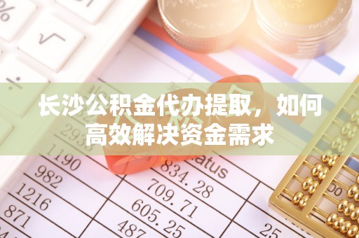 蒸湘长沙公积金代办提取，如何高效解决资金需求