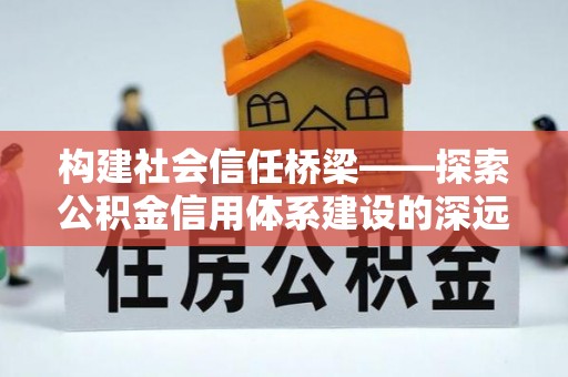 蒸湘构建社会信任桥梁——探索公积金信用体系建设的深远意义