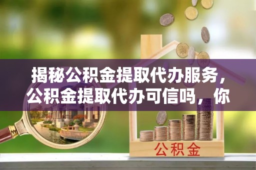 蒸湘揭秘公积金提取代办服务，公积金提取代办可信吗，你需要知道的真相