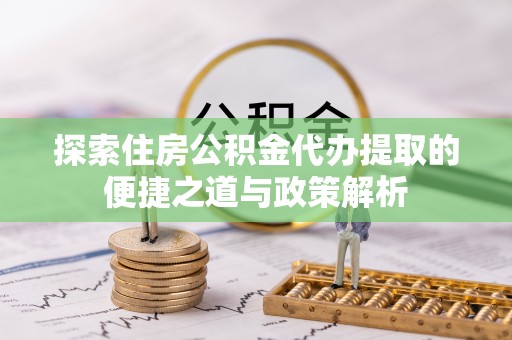 蒸湘探索住房公积金代办提取的便捷之道与政策解析