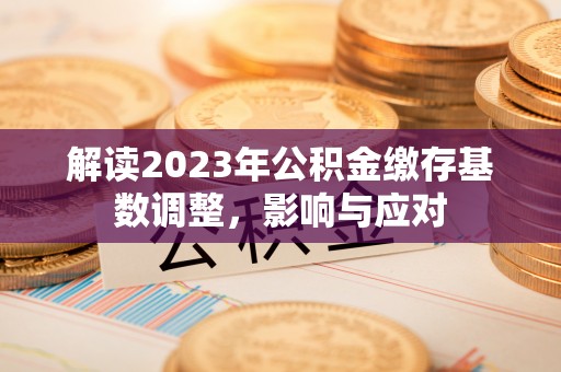 蒸湘解读2023年公积金缴存基数调整，影响与应对