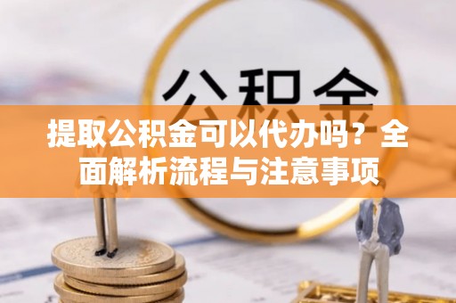 蒸湘提取公积金可以代办吗？全面解析流程与注意事项
