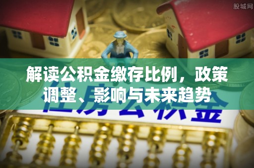 蒸湘解读公积金缴存比例，政策调整、影响与未来趋势