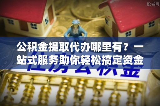 蒸湘公积金提取代办哪里有？一站式服务助你轻松搞定资金难题