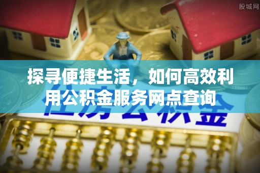 蒸湘探寻便捷生活，如何高效利用公积金服务网点查询