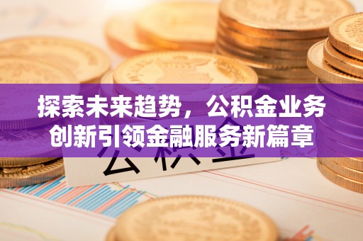 蒸湘探索未来趋势，公积金业务创新引领金融服务新篇章