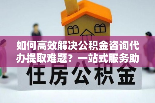 蒸湘如何高效解决公积金咨询代办提取难题？一站式服务助您轻松搞定