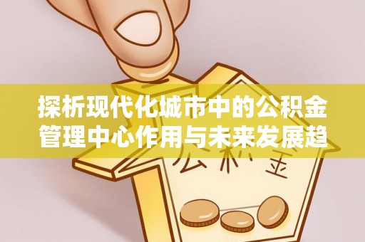 蒸湘探析现代化城市中的公积金管理中心作用与未来发展趋势