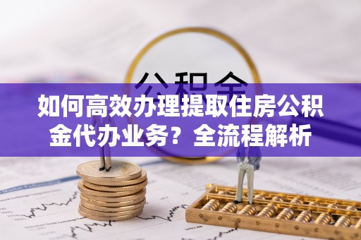 蒸湘如何高效办理提取住房公积金代办业务？全流程解析