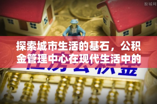 蒸湘探索城市生活的基石，公积金管理中心在现代生活中的重要角色