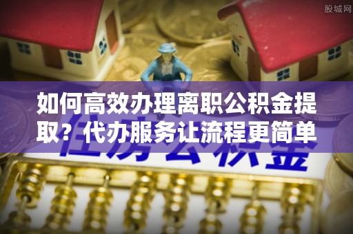 蒸湘如何高效办理离职公积金提取？代办服务让流程更简单