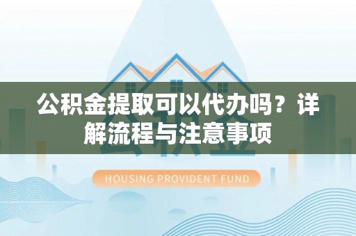蒸湘公积金提取可以代办吗？详解流程与注意事项