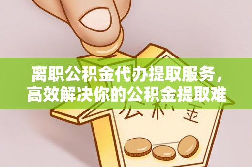 蒸湘离职公积金代办提取服务，高效解决你的公积金提取难题