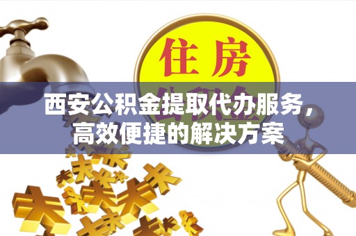 蒸湘西安公积金提取代办服务，高效便捷的解决方案