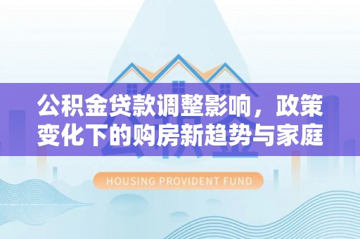 蒸湘公积金贷款调整影响，政策变化下的购房新趋势与家庭财务规划