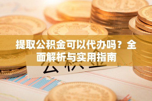 蒸湘提取公积金可以代办吗？全面解析与实用指南
