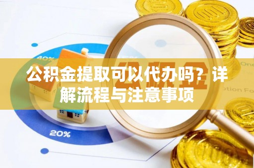 蒸湘公积金提取可以代办吗？详解流程与注意事项