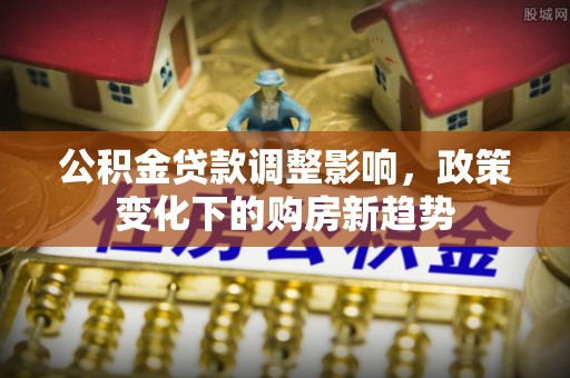 蒸湘公积金贷款调整影响，政策变化下的购房新趋势