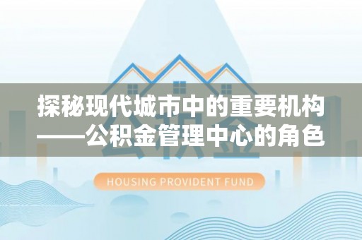 蒸湘探秘现代城市中的重要机构——公积金管理中心的角色与使命