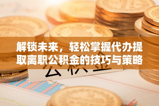 蒸湘解锁未来，轻松掌握代办提取离职公积金的技巧与策略