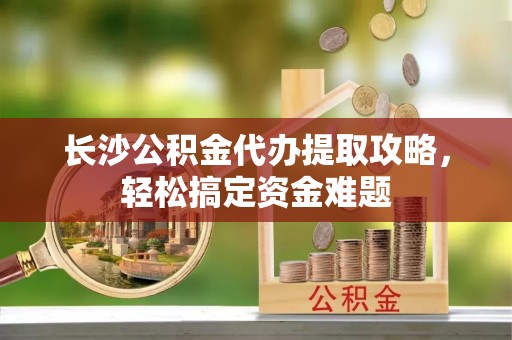 蒸湘长沙公积金代办提取攻略，轻松搞定资金难题