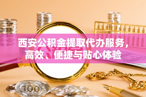 蒸湘西安公积金提取代办服务，高效、便捷与贴心体验