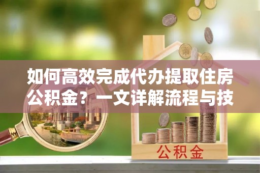 蒸湘如何高效完成代办提取住房公积金？一文详解流程与技巧