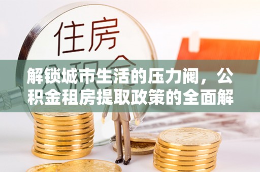 蒸湘解锁城市生活的压力阀，公积金租房提取政策的全面解析与实践指南