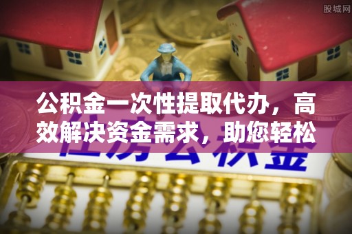 蒸湘公积金一次性提取代办，高效解决资金需求，助您轻松应对生活难题