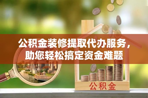 蒸湘公积金装修提取代办服务，助您轻松搞定资金难题