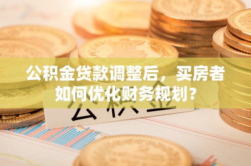 蒸湘公积金贷款调整后，买房者如何优化财务规划？