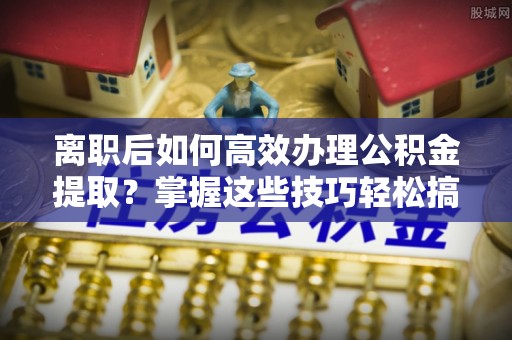 蒸湘离职后如何高效办理公积金提取？掌握这些技巧轻松搞定