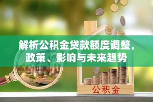 蒸湘解析公积金贷款额度调整，政策、影响与未来趋势
