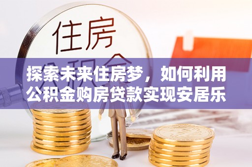 蒸湘探索未来住房梦，如何利用公积金购房贷款实现安居乐业