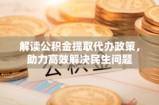 蒸湘解读公积金提取代办政策，助力高效解决民生问题