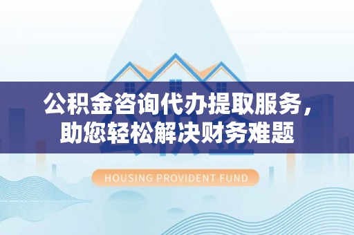 蒸湘公积金咨询代办提取服务，助您轻松解决财务难题