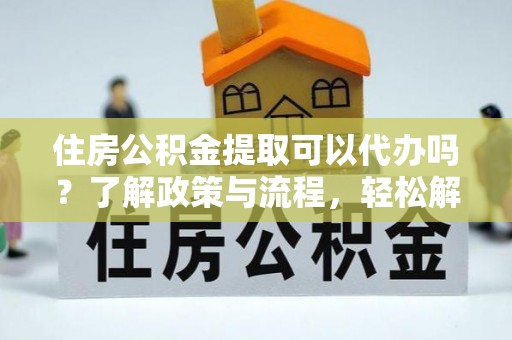 蒸湘住房公积金提取可以代办吗？了解政策与流程，轻松解决你的疑问