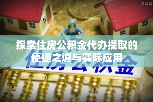 蒸湘探索住房公积金代办提取的便捷之道与实际应用
