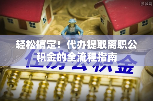 蒸湘轻松搞定！代办提取离职公积金的全流程指南