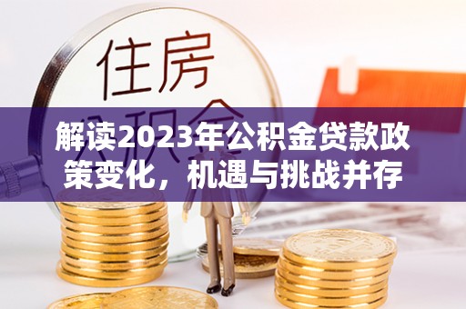 蒸湘解读2023年公积金贷款政策变化，机遇与挑战并存
