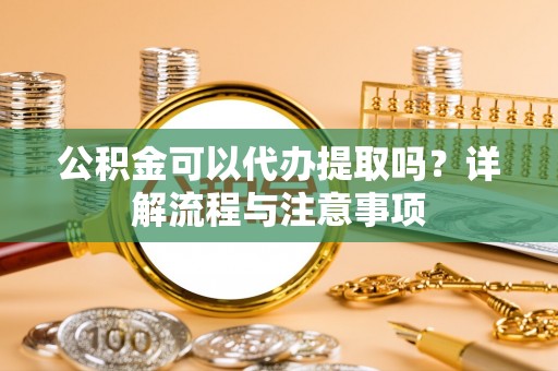 蒸湘公积金可以代办提取吗？详解流程与注意事项